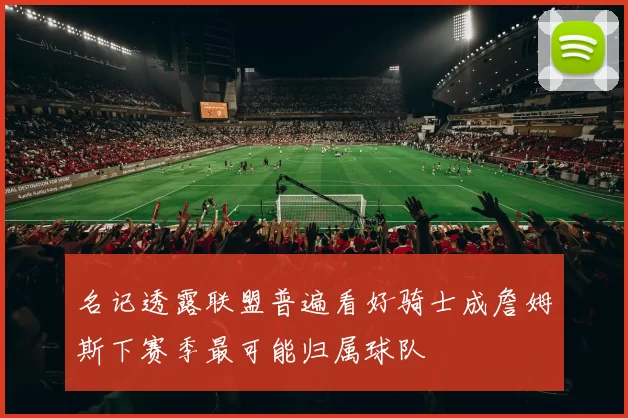 名记透露联盟普遍看好骑士成詹姆斯下赛季最可能归属球队
