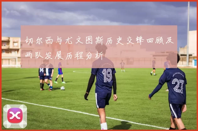 切尔西与尤文图斯历史交锋回顾及两队发展历程分析