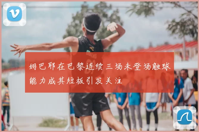 姆巴耶在巴黎连续三场未登场触球能力成其短板引发关注