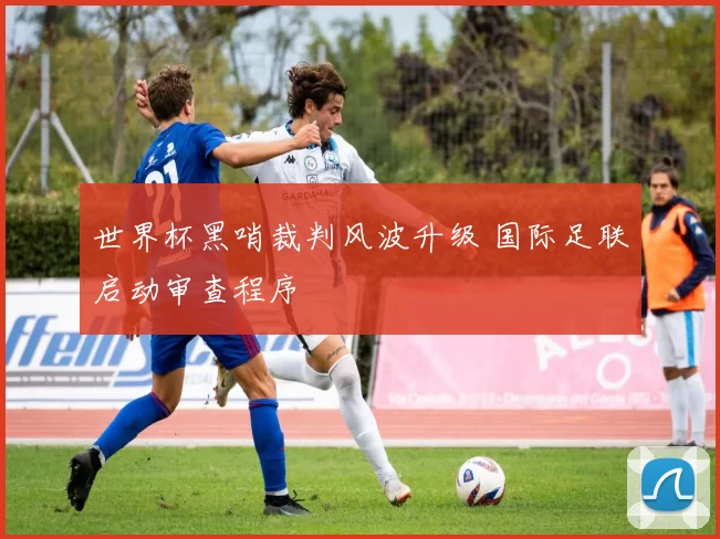 世界杯黑哨裁判风波升级 国际足联启动审查程序