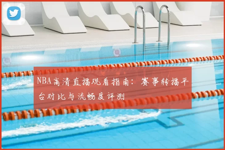 NBA高清直播观看指南：赛事转播平台对比与流畅度评测