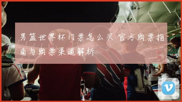 男篮世界杯门票怎么买 官方购票指南与购票渠道解析