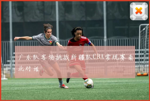 广东队客场挑战新疆队CBA常规赛南北对话