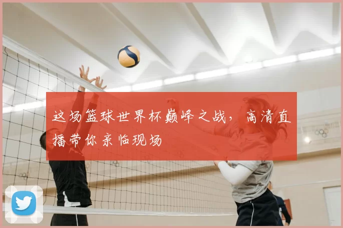 这场篮球世界杯巅峰之战，高清直播带你亲临现场