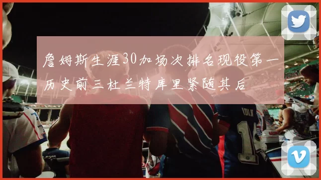 詹姆斯生涯30加场次排名现役第一历史前三杜兰特库里紧随其后