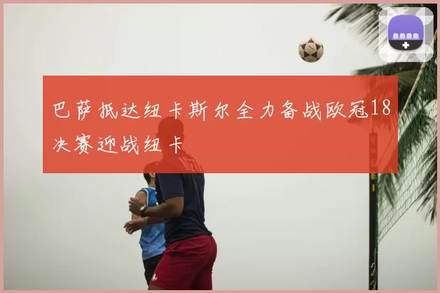 巴萨抵达纽卡斯尔全力备战欧冠18决赛迎战纽卡