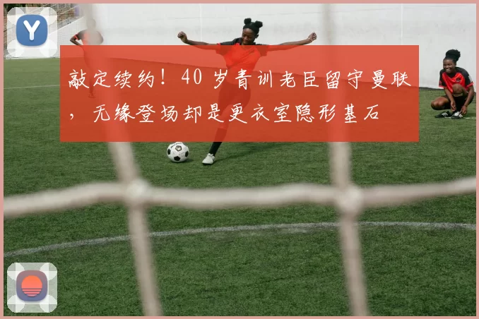 敲定续约！40 岁青训老臣留守曼联，无缘登场却是更衣室隐形基石