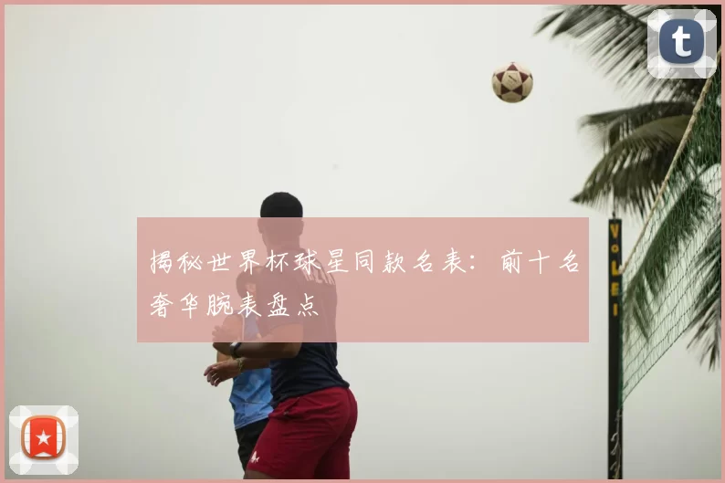 揭秘世界杯球星同款名表：前十名奢华腕表盘点