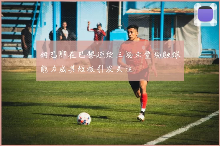 姆巴耶在巴黎连续三场未登场触球能力成其短板引发关注