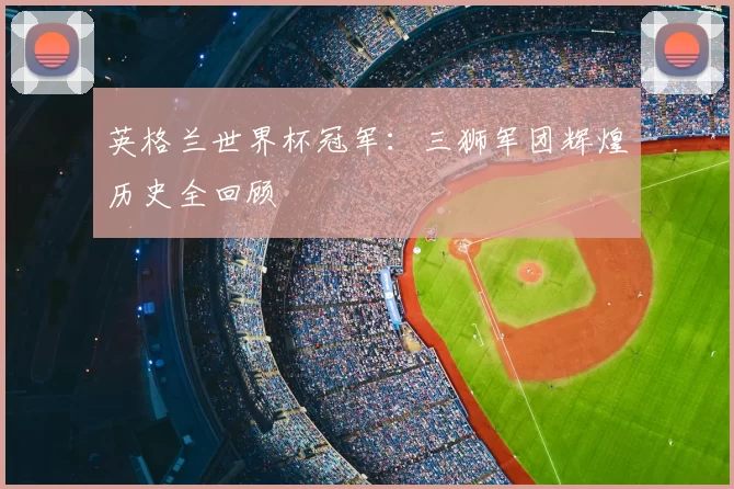 英格兰世界杯冠军：三狮军团辉煌历史全回顾