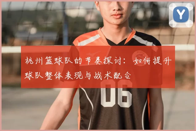 杭州篮球队的节奏探讨：如何提升球队整体表现与战术配合
