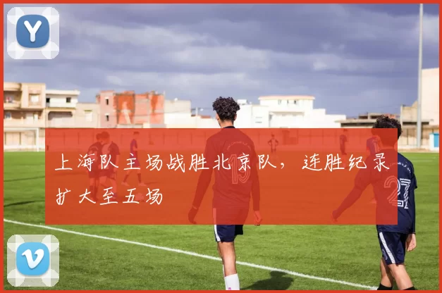 上海队主场战胜北京队，连胜纪录扩大至五场