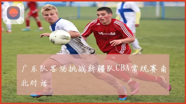 广东队客场挑战新疆队CBA常规赛南北对话