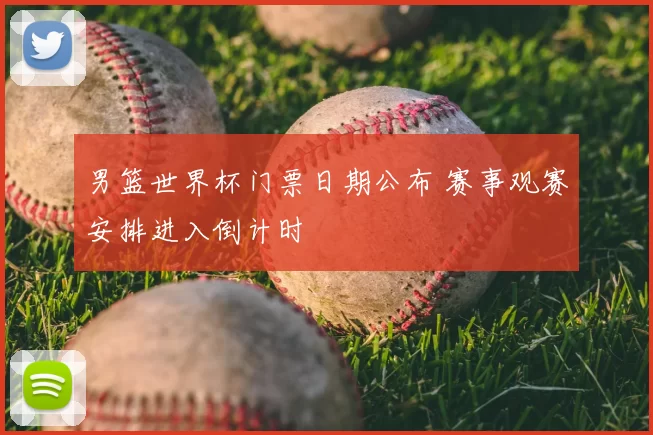 男篮世界杯门票日期公布 赛事观赛安排进入倒计时