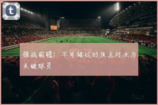 强战前瞻：不可错过的焦点对决与关键球员
