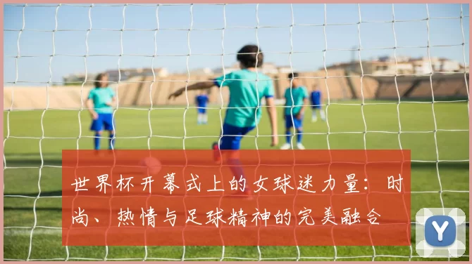 世界杯开幕式上的女球迷力量：时尚、热情与足球精神的完美融合