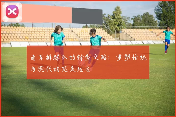南京排球队的转型之路：重塑传统与现代的完美结合