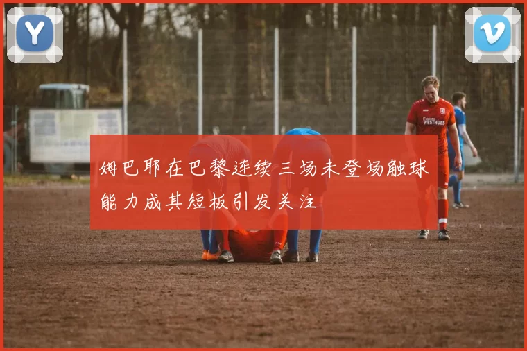 姆巴耶在巴黎连续三场未登场触球能力成其短板引发关注