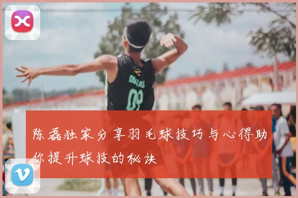 陈磊独家分享羽毛球技巧与心得助你提升球技的秘诀