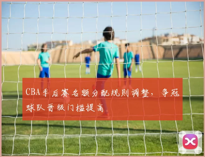 CBA季后赛名额分配规则调整，争冠球队晋级门槛提高