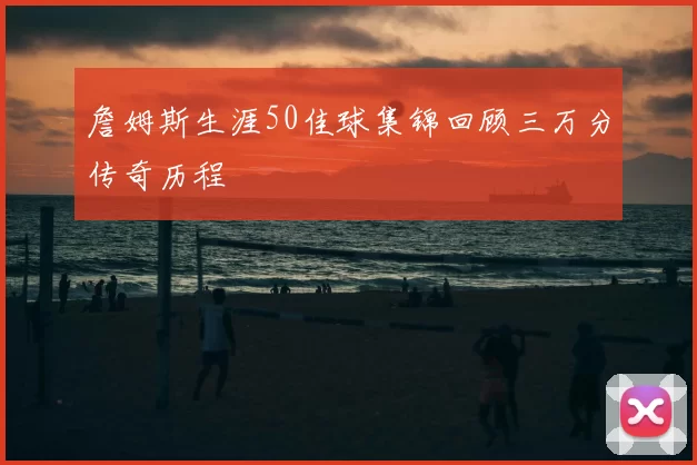 詹姆斯生涯50佳球集锦回顾三万分传奇历程