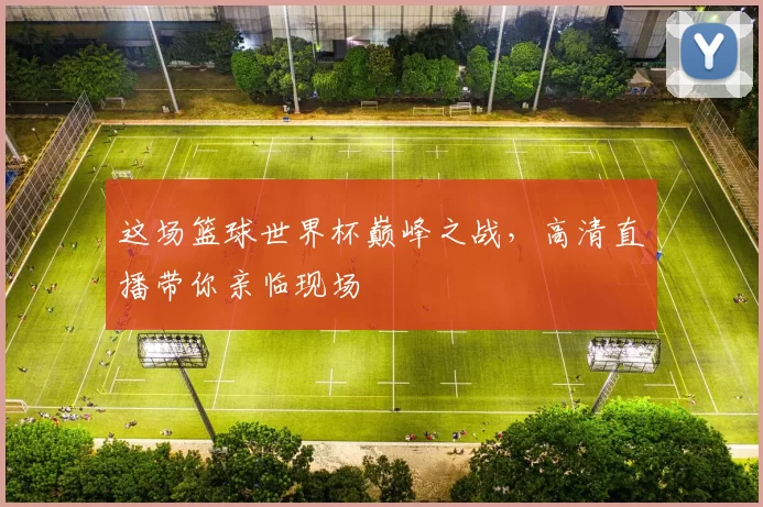 这场篮球世界杯巅峰之战，高清直播带你亲临现场