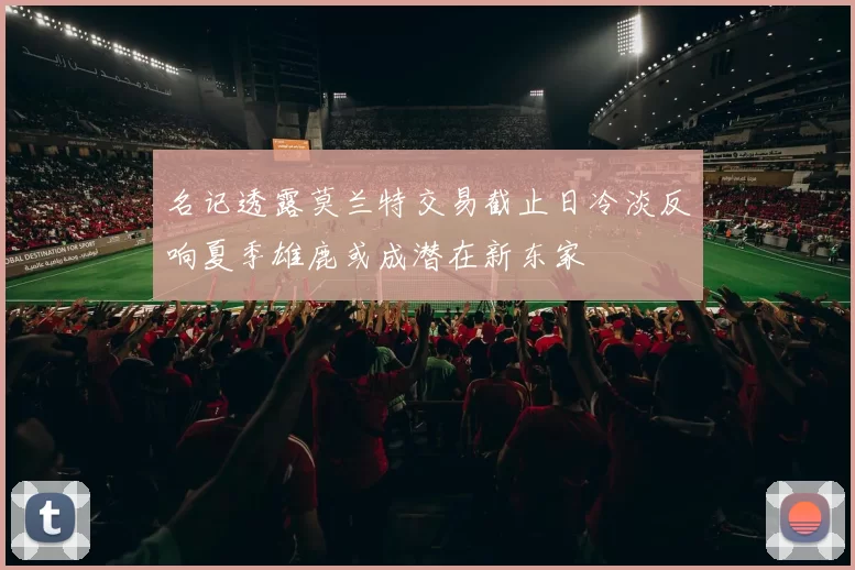 名记透露莫兰特交易截止日冷淡反响夏季雄鹿或成潜在新东家