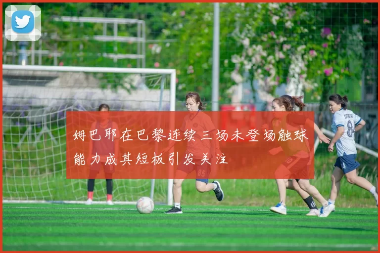 姆巴耶在巴黎连续三场未登场触球能力成其短板引发关注