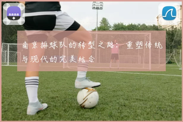 南京排球队的转型之路:重塑传统与现代的完美结合