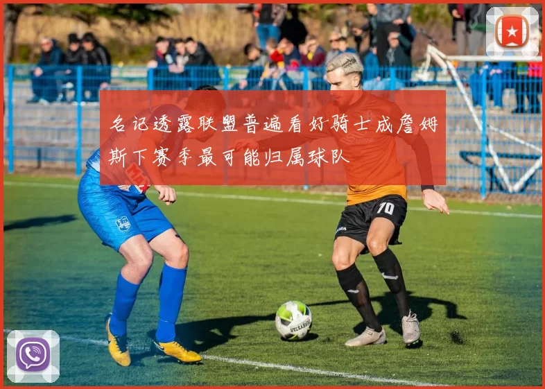 名记透露联盟普遍看好骑士成詹姆斯下赛季最可能归属球队