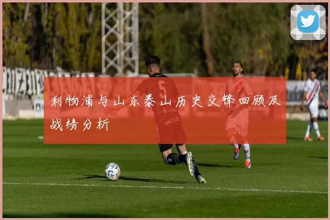 利物浦与山东泰山历史交锋回顾及战绩分析
