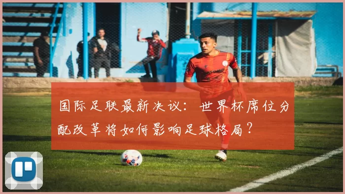 国际足联最新决议：世界杯席位分配改革将如何影响足球格局？