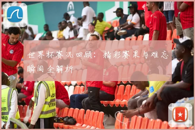 世界杯赛况回顾：精彩赛果与难忘瞬间全解析