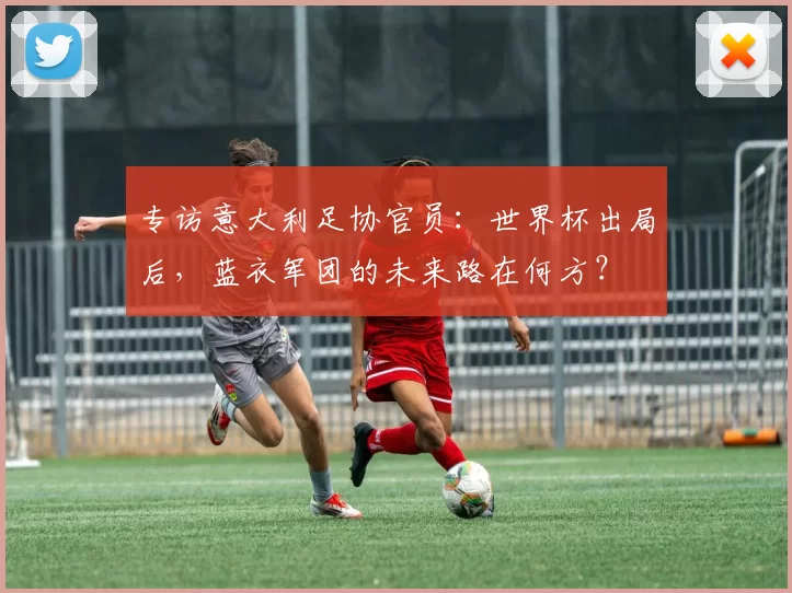 专访意大利足协官员：世界杯出局后，蓝衣军团的未来路在何方？