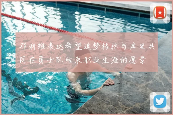邓利维表达希望追梦格林与库里共同在勇士队结束职业生涯的愿景