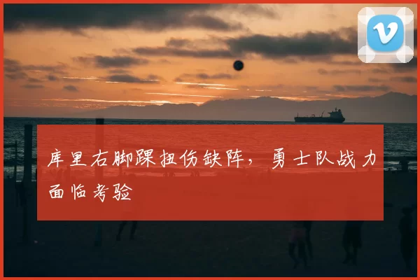 库里右脚踝扭伤缺阵,勇士队战力面临考验