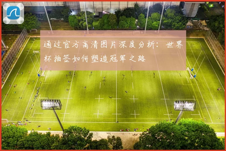 通过官方高清图片深度分析：世界杯抽签如何塑造冠军之路