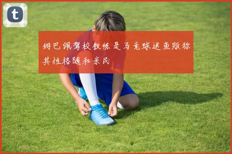 姆巴佩驾校教练是马竞球迷鱼贩称其性格随和亲民