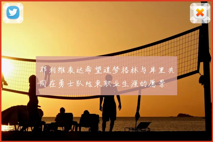 邓利维表达希望追梦格林与库里共同在勇士队结束职业生涯的愿景
