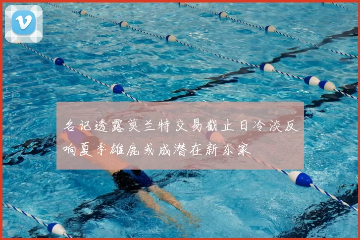 名记透露莫兰特交易截止日冷淡反响夏季雄鹿或成潜在新东家