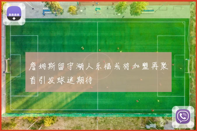 詹姆斯留守湖人乐福或将加盟再聚首引发球迷期待