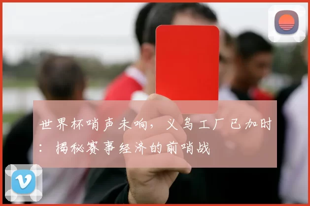 世界杯哨声未响,义乌工厂已加时:揭秘赛事经济的前哨战