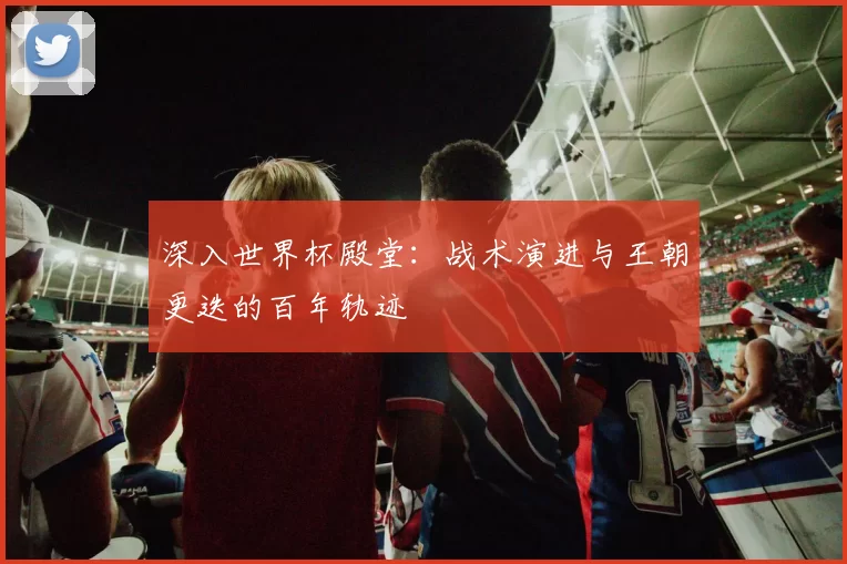 深入世界杯殿堂：战术演进与王朝更迭的百年轨迹