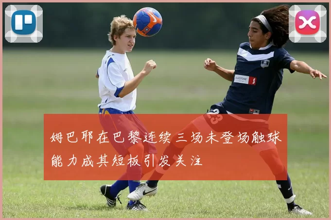 姆巴耶在巴黎连续三场未登场触球能力成其短板引发关注