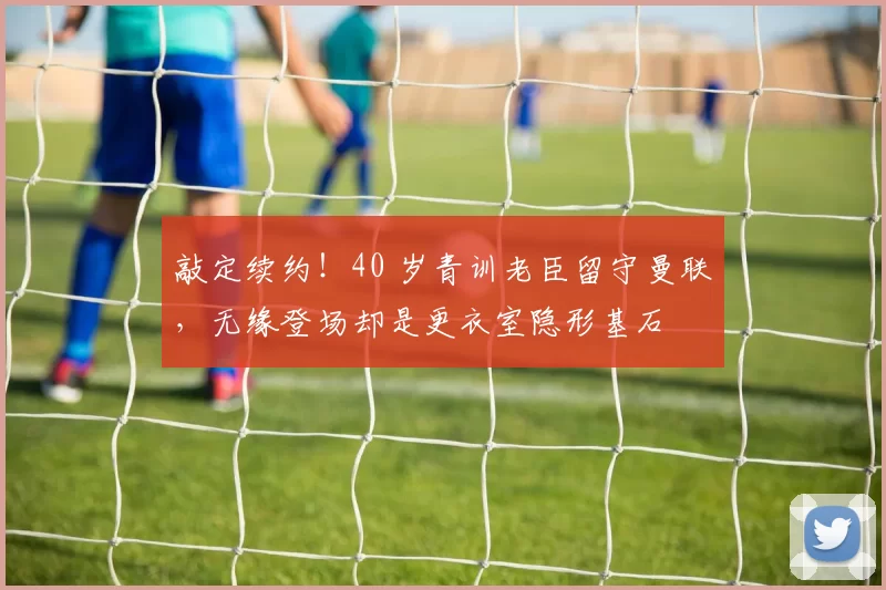 敲定续约！40 岁青训老臣留守曼联，无缘登场却是更衣室隐形基石
