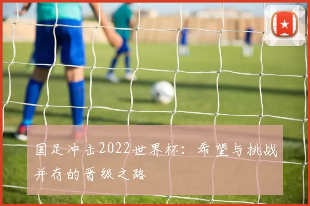 国足冲击2022世界杯：希望与挑战并存的晋级之路