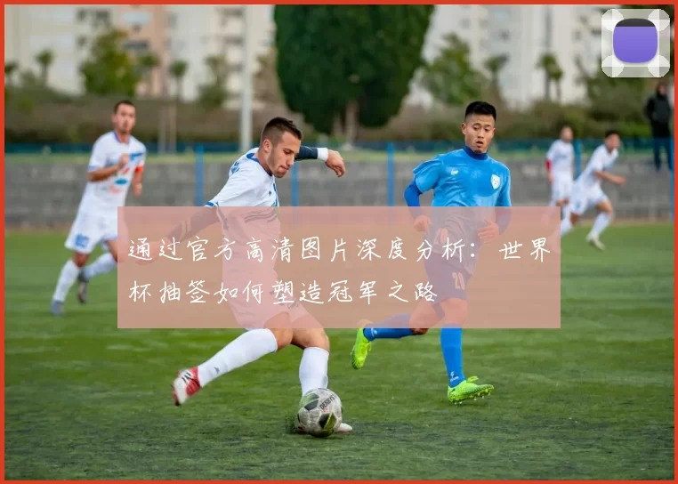 通过官方高清图片深度分析:世界杯抽签如何塑造冠军之路