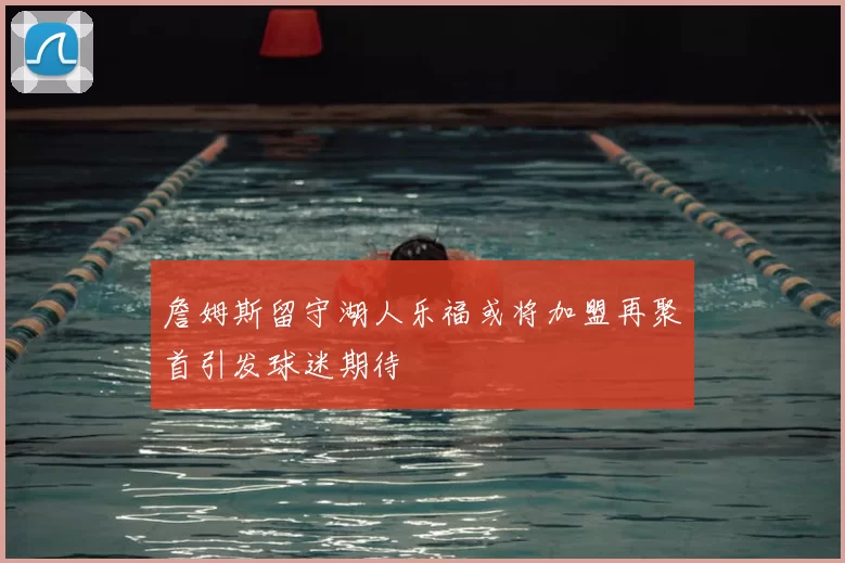 詹姆斯留守湖人乐福或将加盟再聚首引发球迷期待