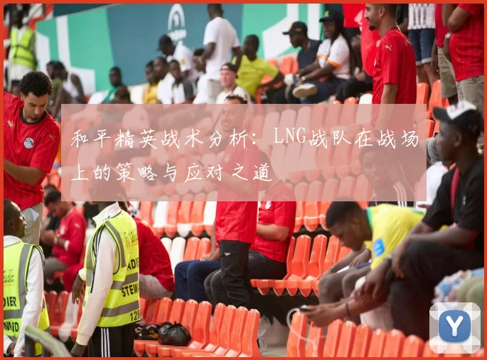 和平精英战术分析：LNG战队在战场上的策略与应对之道