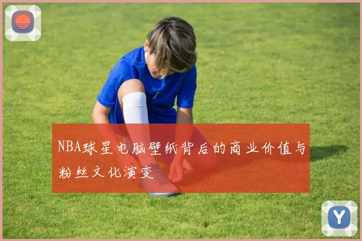 NBA球星电脑壁纸背后的商业价值与粉丝文化演变